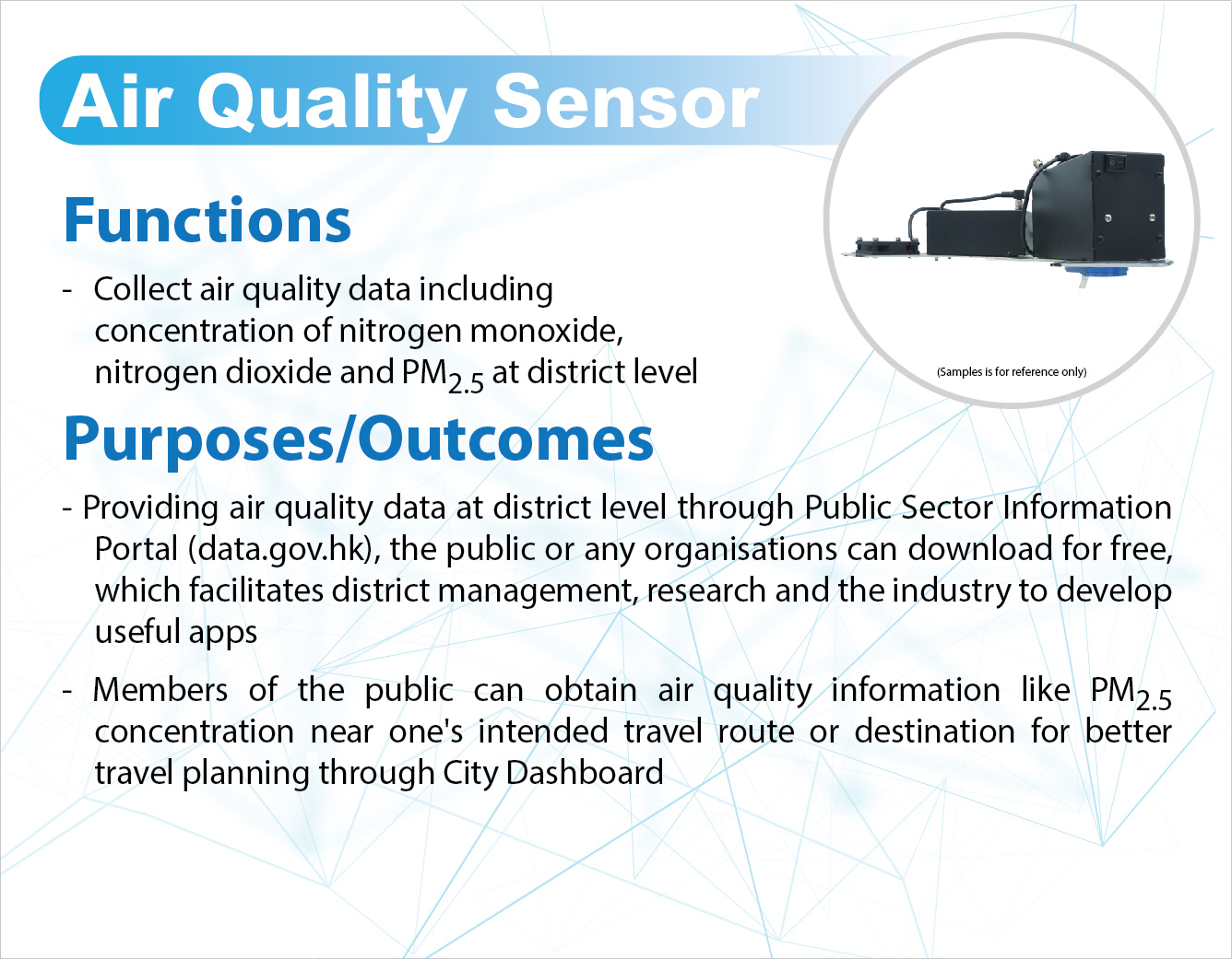Air Quality Sensor,
					Functions -
					Collect air quality data including concentration of nitrogen monoxide, nitrogen dioxide and PM 2.5 at district level.

					Purposes/Outcomes -
					Providing air quality data at district level through Public Sector Information Portal (data.gov.hk), the public or any organisations can download for free, which facilitates district management, research and the industry to develop useful apps.
					Members of the public can obtain air quality information like PM 2.5 concentration near one's intended travel route or destination for better travel planning through City Dashboard.